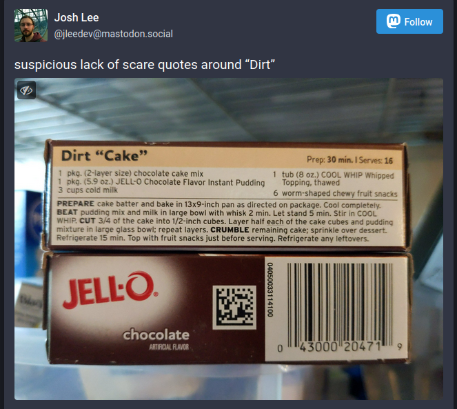 screenshot-dirt-quote-unquote-cake-mastodon-screenshot.png A screenshot of Mastodon post that has a picture of the back of a Jello chocolate pudding mix box. It has a recipe for 'Dirt "Cake",' and just to be clear, Cake is in scare quotes but Dirt is not. The accompanying post text says, "suspicious lack of scare quotes around "Dirt."